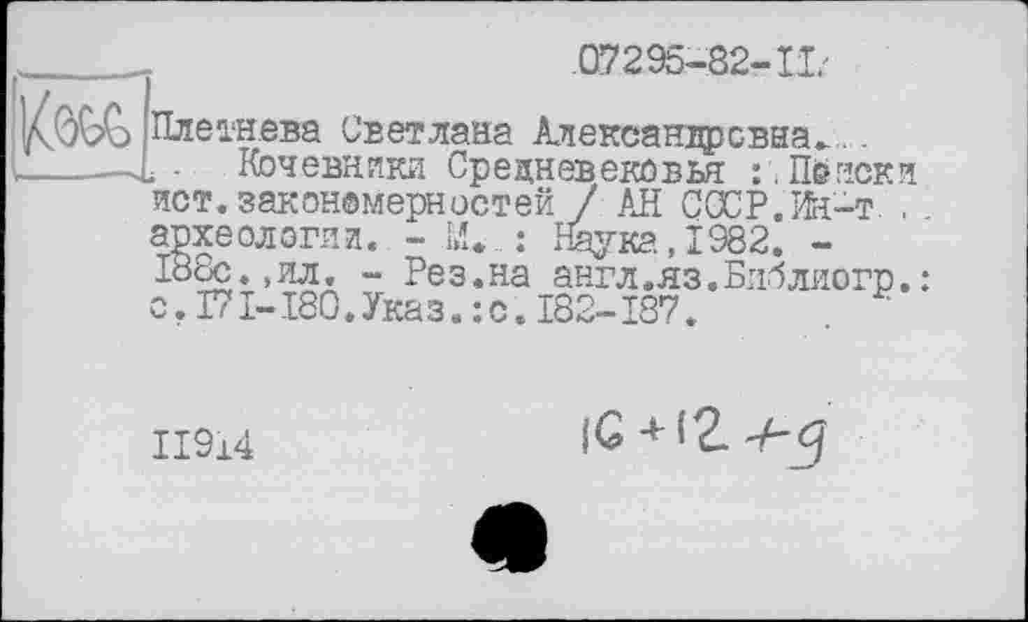 ﻿.07295-82-11'
)/CôQ?Ç> Плетнева Светлана Александровна-..
„., ...—L - Кочевники Средневековья : , Поиски ист.закономерностей / АН CŒP.Ife-T . археологии. - 1.1 : Наука, 1982. -188с.,ил. - Рез.на англ.яз.Блблиогр.: о.І7І-І80.Указ.:с.І82-І87.
ІІ914